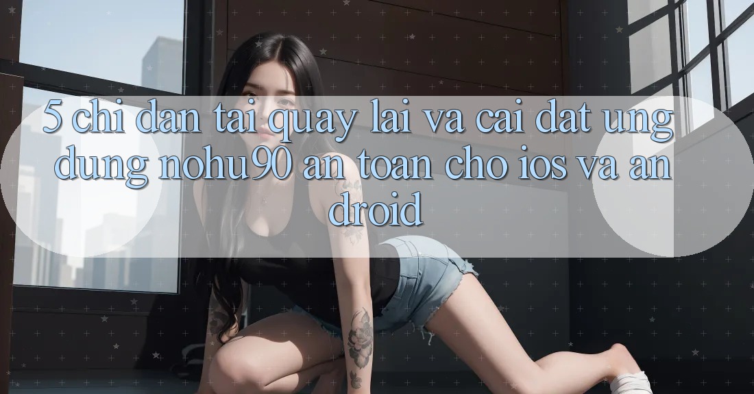 5. Chỉ dẫn Tải quay lại Và Cài Đặt Ứng dụng nohu90 An Toàn Cho iOS Và Android