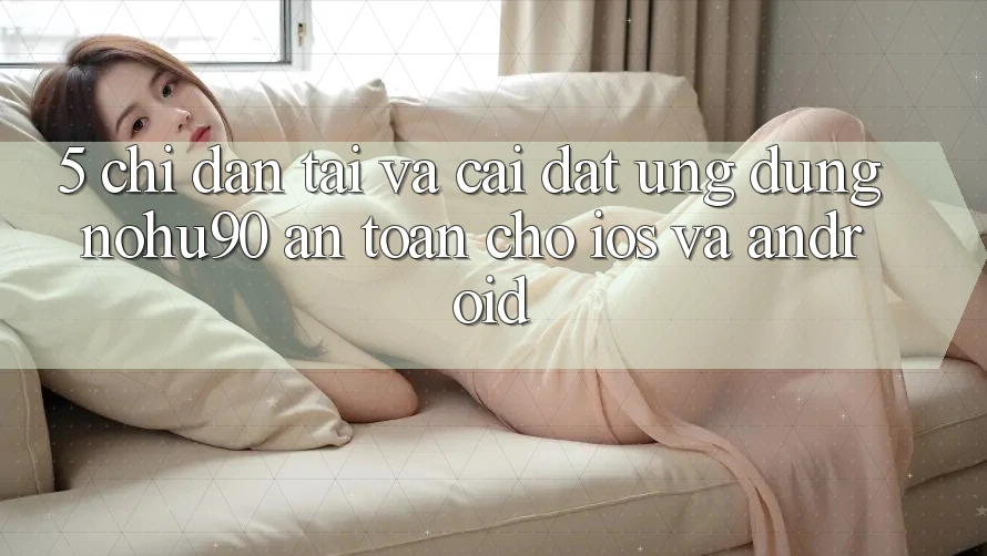 5. Chỉ dẫn Tải Và Cài Đặt Ứng dụng nohu90 An Toàn Cho iOS Và Android