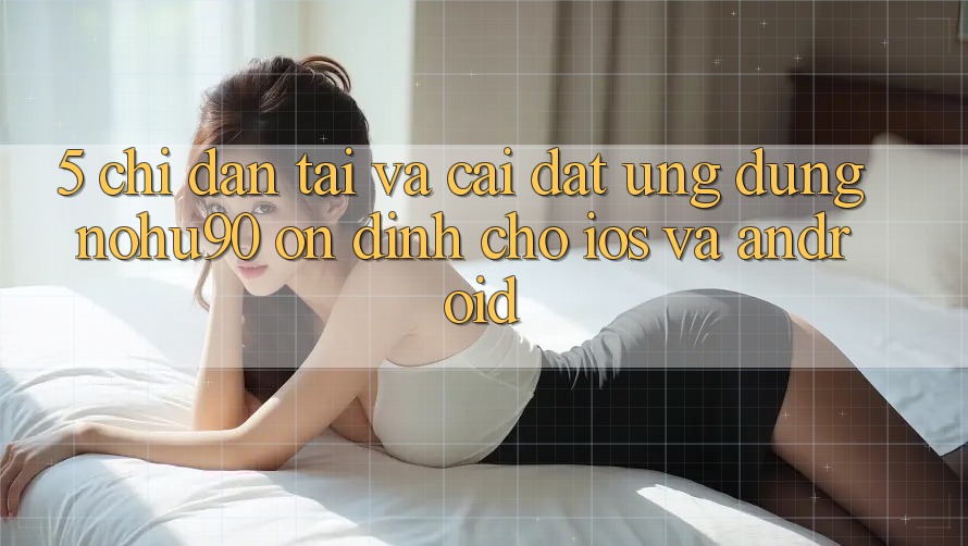 5. Chỉ dẫn Tải Và Cài Đặt Ứng dụng nohu90 Ổn định Cho iOS Và Android