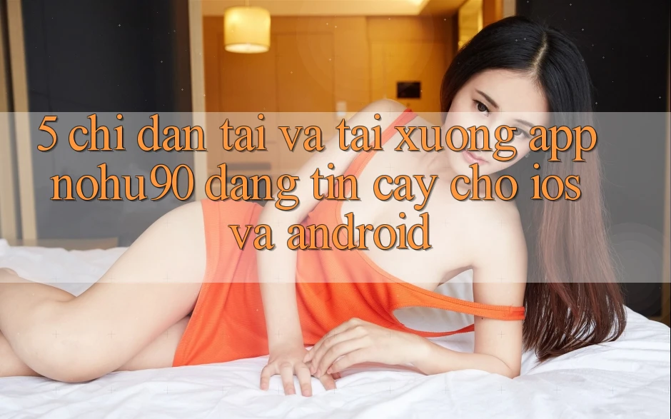 5. Chỉ dẫn Tải Và Tải xuống App nohu90 Đáng tin cậy Cho iOS Và Android 5. Chỉ dẫn Tải Và Tải xuống App nohu90 Đáng tin cậy Cho iOS Và Android