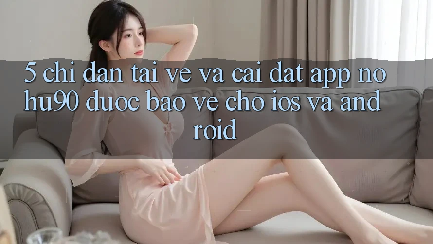 5. Chỉ dẫn Tải về Và Cài Đặt App nohu90 Được bảo vệ Cho iOS Và Android 5. Chỉ dẫn Tải về Và Cài Đặt App nohu90 Được bảo vệ Cho iOS Và Android