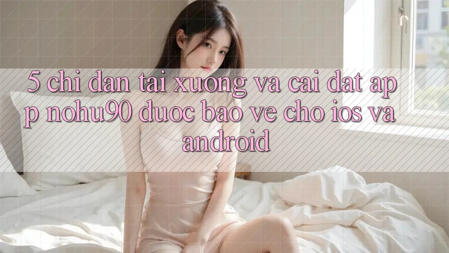 5. Chỉ dẫn Tải xuống Và Cài Đặt App nohu90 Được bảo vệ Cho iOS Và Android 5. Chỉ dẫn Tải xuống Và Cài Đặt App nohu90 Được bảo vệ Cho iOS Và Android