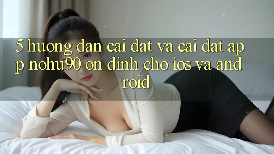 5. Hướng Dẫn Cài đặt Và Cài Đặt App nohu90 Ổn định Cho iOS Và Android 5. Hướng Dẫn Cài đặt Và Cài Đặt App nohu90 Ổn định Cho iOS Và Android