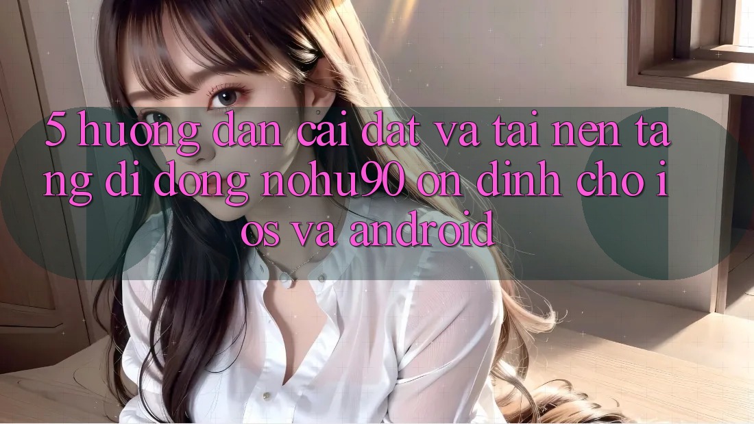 5. Hướng Dẫn Cài đặt Và Tải Nền tảng di động nohu90 Ổn định Cho iOS Và Android