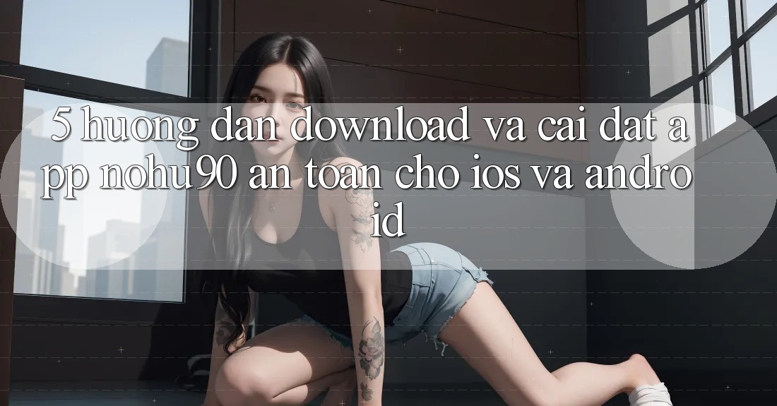 5. Hướng Dẫn Download Và Cài Đặt App nohu90 An Toàn Cho iOS Và Android 5. Hướng Dẫn Download Và Cài Đặt App nohu90 An Toàn Cho iOS Và Android