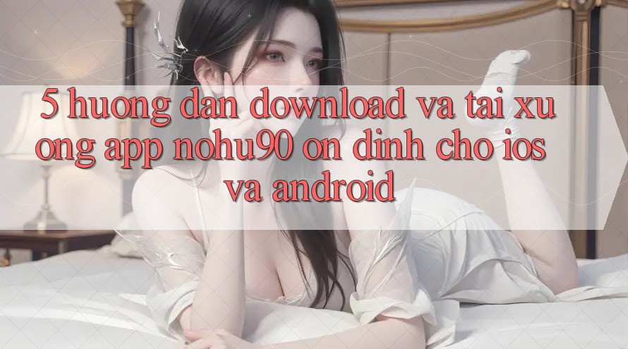 5. Hướng Dẫn Download Và Tải xuống App nohu90 Ổn định Cho iOS Và Android