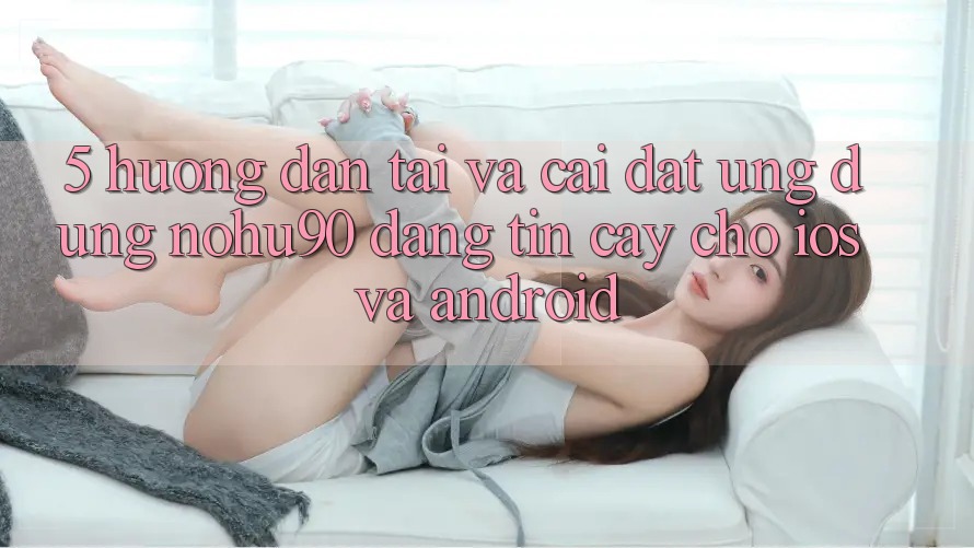 5. Hướng dẫn Tải Và Cài Đặt Ứng dụng nohu90 Đáng tin cậy Cho iOS Và Android