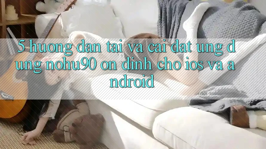 5. Hướng dẫn Tải Và Cài Đặt Ứng dụng nohu90 Ổn định Cho iOS Và Android 5. Hướng dẫn Tải Và Cài Đặt Ứng dụng nohu90 Ổn định Cho iOS Và Android