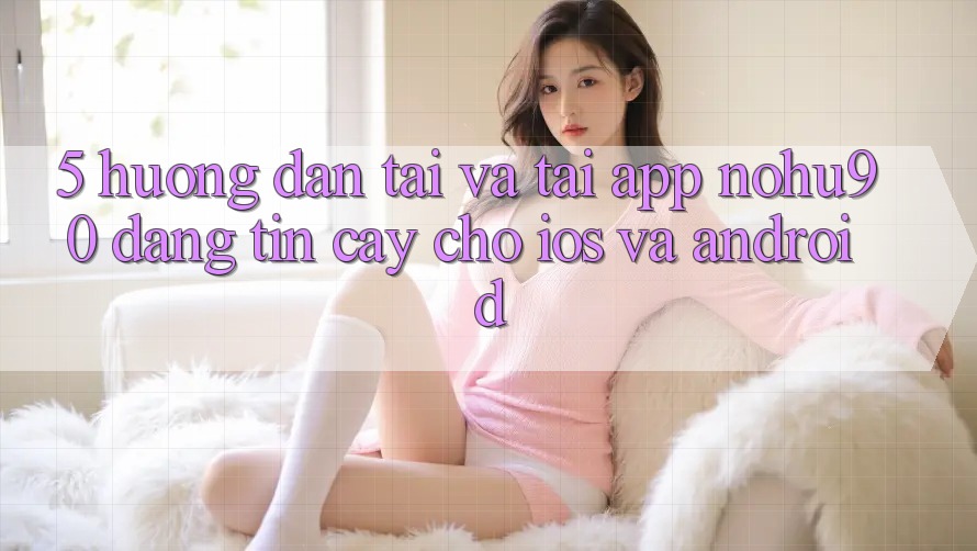 5. Hướng Dẫn Tải Và Tải App nohu90 Đáng tin cậy Cho iOS Và Android 5. Hướng Dẫn Tải Và Tải App nohu90 Đáng tin cậy Cho iOS Và Android