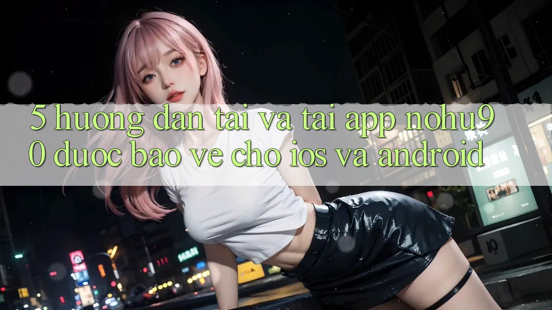 5. Hướng Dẫn Tải Và Tải App nohu90 Được bảo vệ Cho iOS Và Android