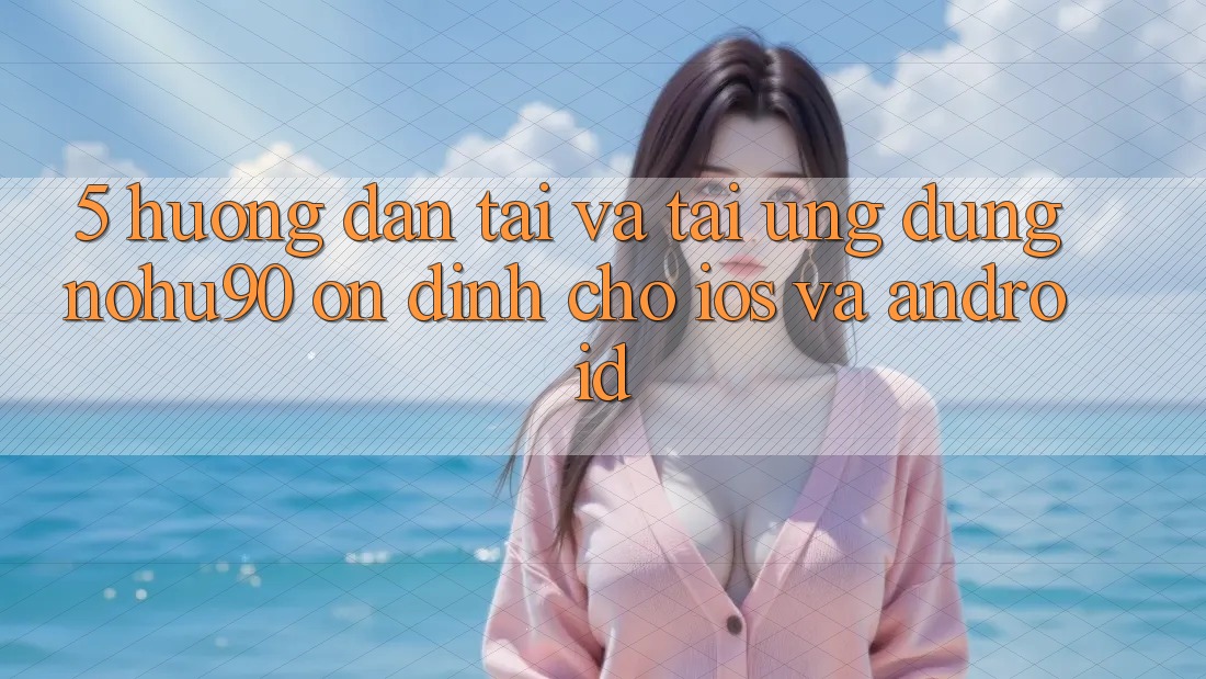 5. Hướng Dẫn Tải Và Tải Ứng dụng nohu90 Ổn định Cho iOS Và Android