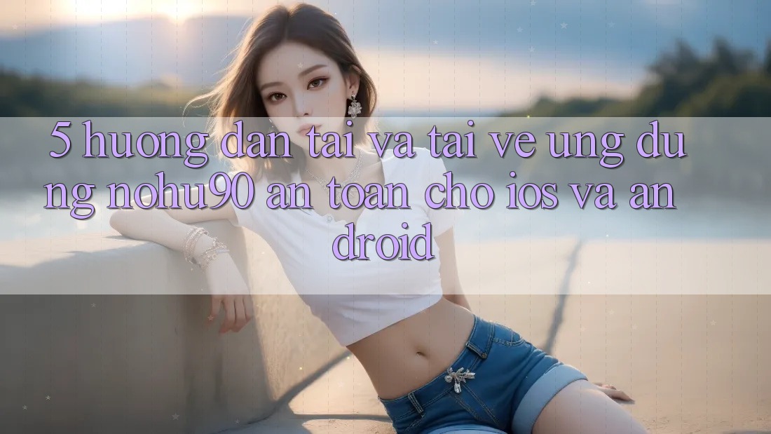 5. Hướng Dẫn Tải Và Tải về Ứng dụng nohu90 An Toàn Cho iOS Và Android