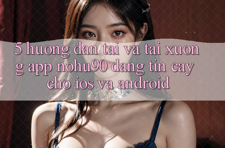 5. Hướng Dẫn Tải Và Tải xuống App nohu90 Đáng tin cậy Cho iOS Và Android