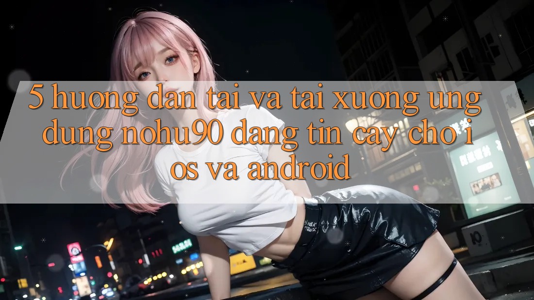 5. Hướng Dẫn Tải Và Tải xuống Ứng dụng nohu90 Đáng tin cậy Cho iOS Và Android 5. Hướng Dẫn Tải Và Tải xuống Ứng dụng nohu90 Đáng tin cậy Cho iOS Và Android
