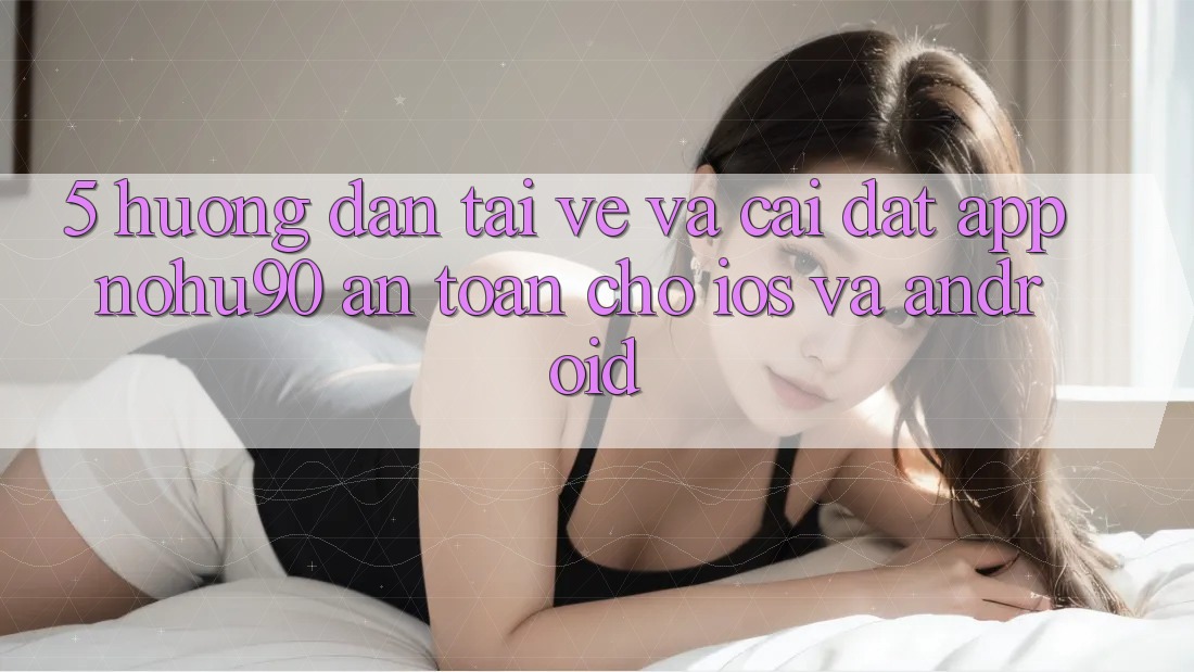 5. Hướng Dẫn Tải về Và Cài Đặt App nohu90 An Toàn Cho iOS Và Android 5. Hướng Dẫn Tải về Và Cài Đặt App nohu90 An Toàn Cho iOS Và Android