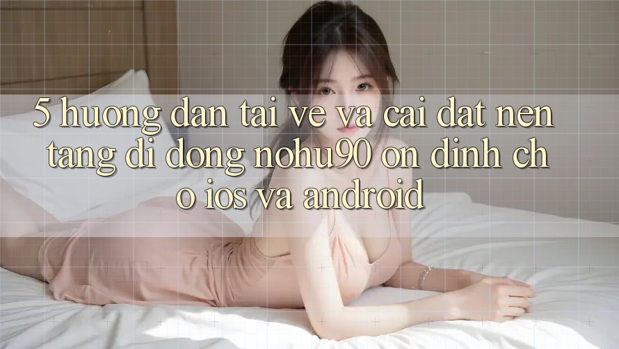 5. Hướng dẫn Tải về Và Cài Đặt Nền tảng di động nohu90 Ổn định Cho iOS Và Android 5. Hướng dẫn Tải về Và Cài Đặt Nền tảng di động nohu90 Ổn định Cho iOS Và Android