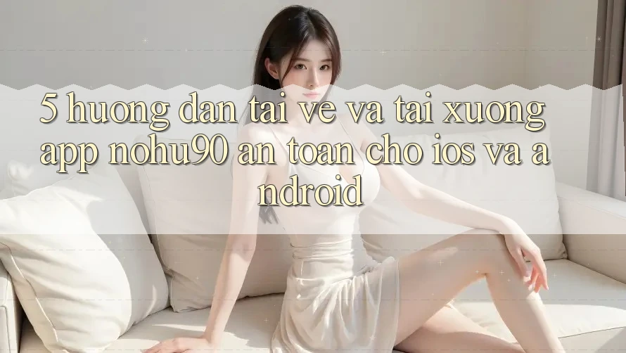 5. Hướng dẫn Tải về Và Tải xuống App nohu90 An Toàn Cho iOS Và Android 5. Hướng dẫn Tải về Và Tải xuống App nohu90 An Toàn Cho iOS Và Android
