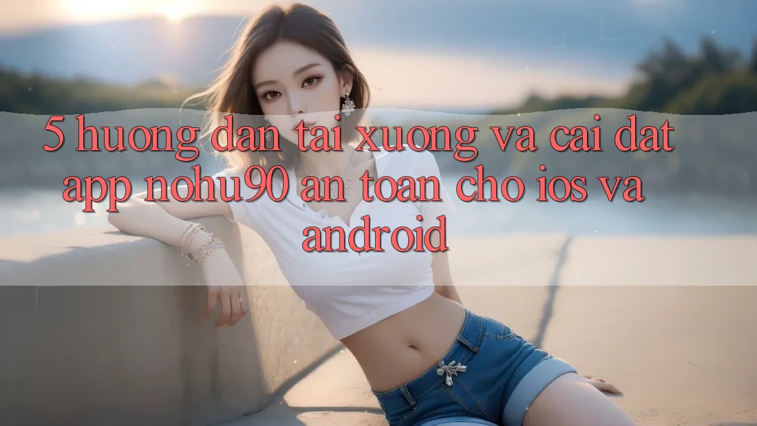 5. Hướng Dẫn Tải xuống Và Cài Đặt App nohu90 An Toàn Cho iOS Và Android