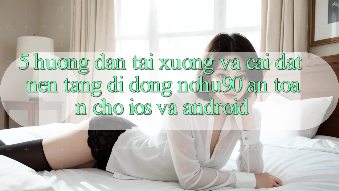 5. Hướng dẫn Tải xuống Và Cài Đặt Nền tảng di động nohu90 An Toàn Cho iOS Và Android