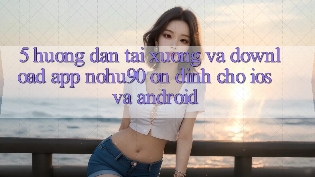 5. Hướng Dẫn Tải xuống Và Download App nohu90 Ổn định Cho iOS Và Android