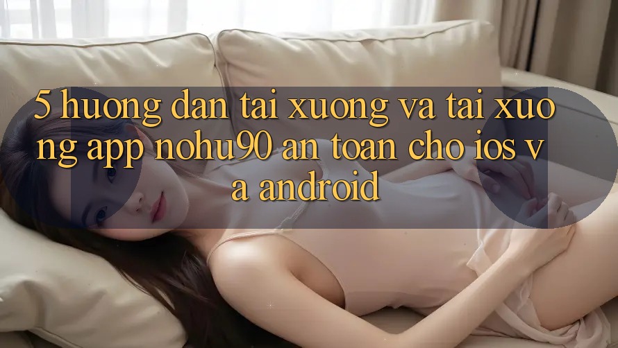5. Hướng Dẫn Tải xuống Và Tải xuống App nohu90 An Toàn Cho iOS Và Android 5. Hướng Dẫn Tải xuống Và Tải xuống App nohu90 An Toàn Cho iOS Và Android