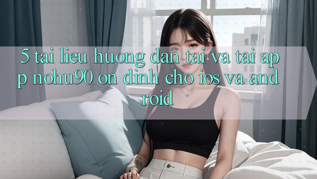 5. Tài liệu hướng dẫn Tải Và Tải App nohu90 Ổn định Cho iOS Và Android