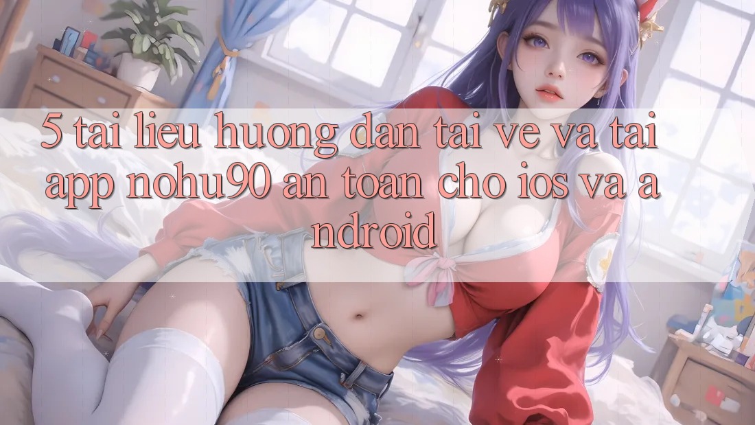 5. Tài liệu hướng dẫn Tải về Và Tải App nohu90 An Toàn Cho iOS Và Android