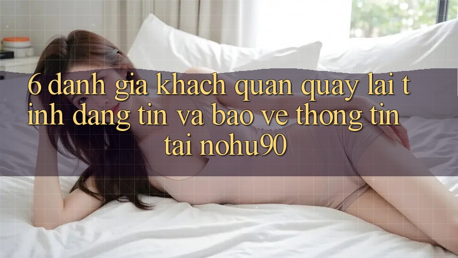 6. Đánh Giá Khách Quan Quay lại Tính Đáng tin Và Bảo vệ thông tin Tại nohu90 6. Đánh Giá Khách Quan Quay lại Tính Đáng tin Và Bảo vệ thông tin Tại nohu90