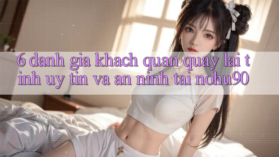 6. Đánh Giá Khách Quan Quay lại Tính Uy tín Và An ninh Tại nohu90 6. Đánh Giá Khách Quan Quay lại Tính Uy tín Và An ninh Tại nohu90