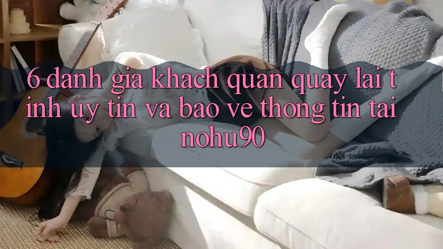 6. Đánh Giá Khách Quan Quay lại Tính Uy tín Và Bảo vệ thông tin Tại nohu90 6. Đánh Giá Khách Quan Quay lại Tính Uy tín Và Bảo vệ thông tin Tại nohu90
