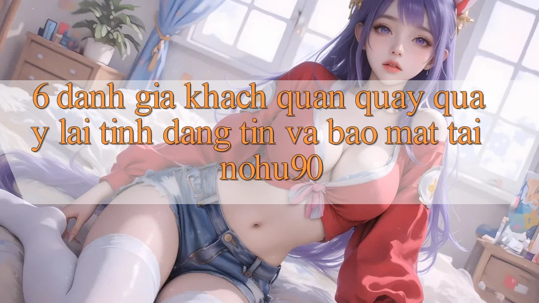 6. Đánh Giá Khách Quan Quay quay lại Tính Đáng tin Và Bảo Mật Tại nohu90
