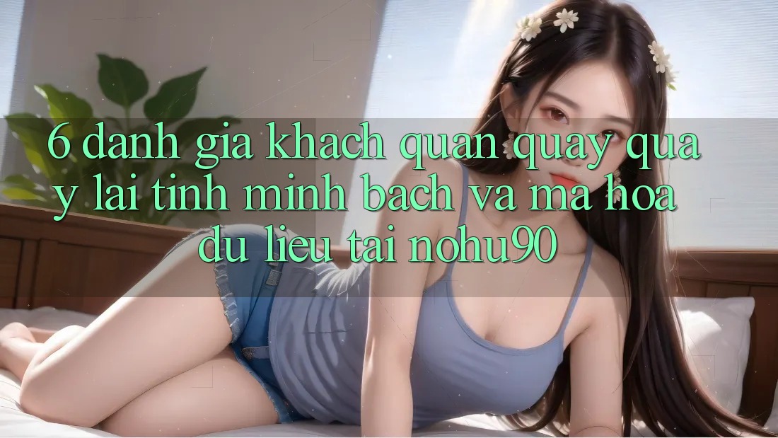 6. Đánh Giá Khách Quan Quay quay lại Tính Minh bạch Và Mã hóa dữ liệu Tại nohu90 6. Đánh Giá Khách Quan Quay quay lại Tính Minh bạch Và Mã hóa dữ liệu Tại nohu90