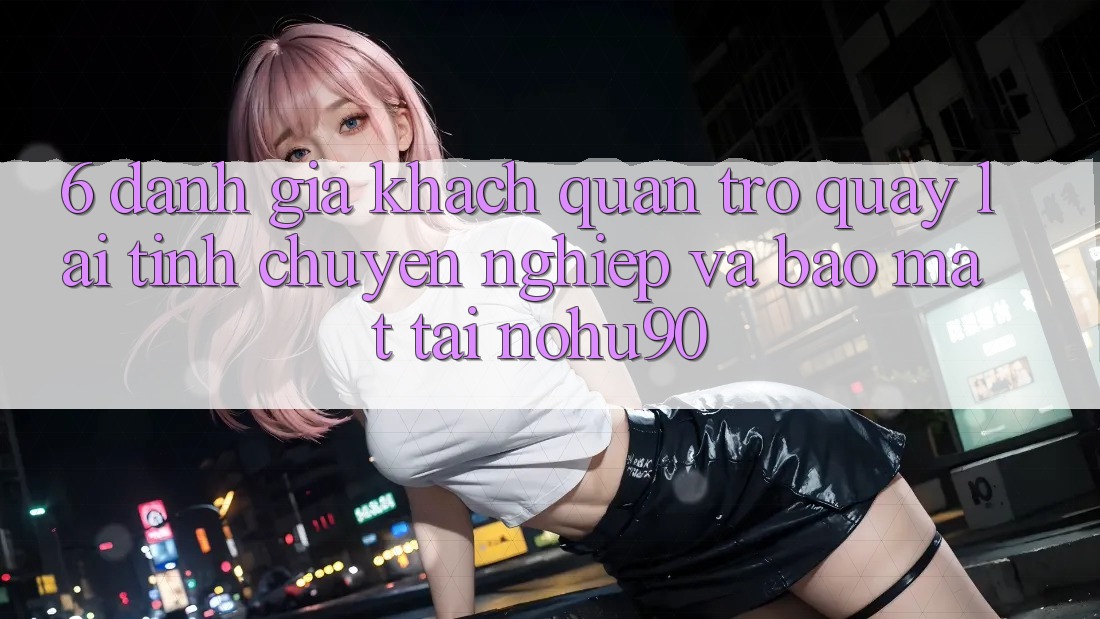 6. Đánh Giá Khách Quan Trở quay lại Tính Chuyên nghiệp Và Bảo Mật Tại nohu90 6. Đánh Giá Khách Quan Trở quay lại Tính Chuyên nghiệp Và Bảo Mật Tại nohu90