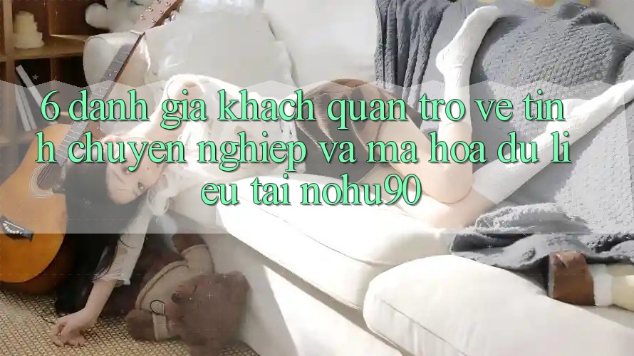 6. Đánh Giá Khách Quan Trở về Tính Chuyên nghiệp Và Mã hóa dữ liệu Tại nohu90 6. Đánh Giá Khách Quan Trở về Tính Chuyên nghiệp Và Mã hóa dữ liệu Tại nohu90