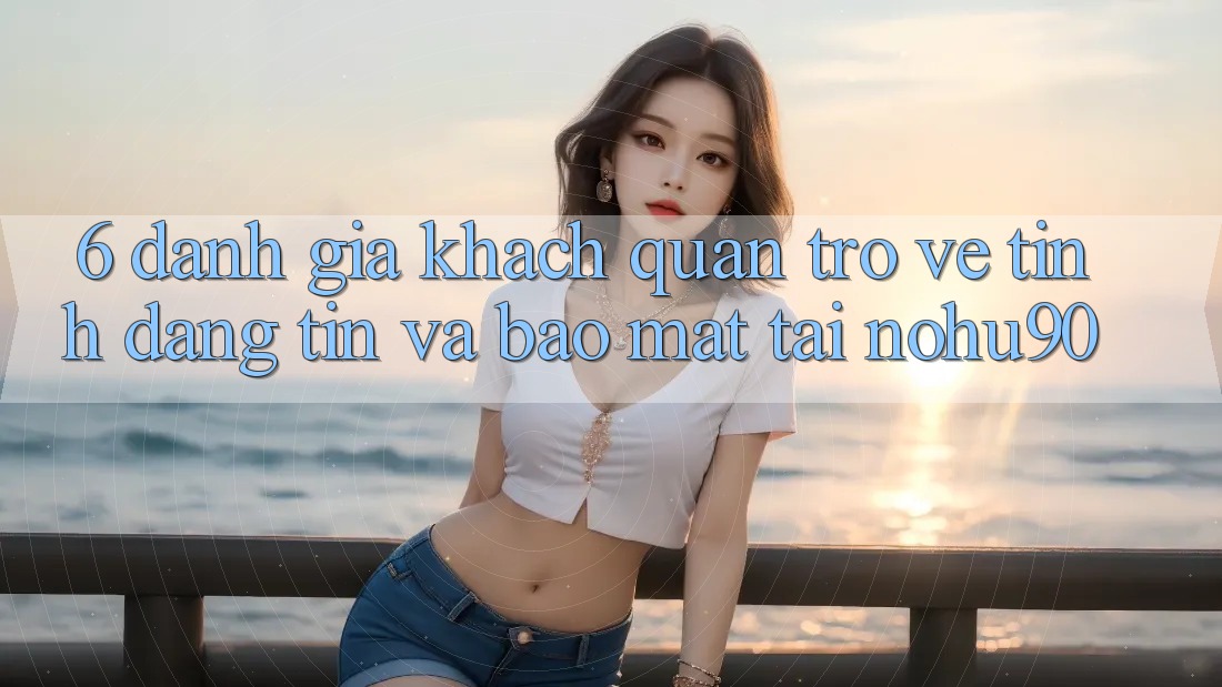 6. Đánh Giá Khách Quan Trở về Tính Đáng tin Và Bảo Mật Tại nohu90