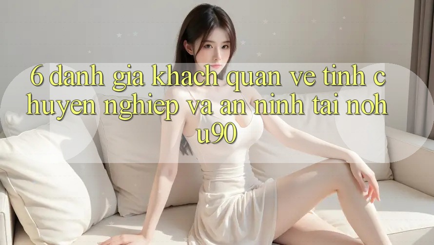 6. Đánh Giá Khách Quan Về Tính Chuyên nghiệp Và An ninh Tại nohu90 6. Đánh Giá Khách Quan Về Tính Chuyên nghiệp Và An ninh Tại nohu90