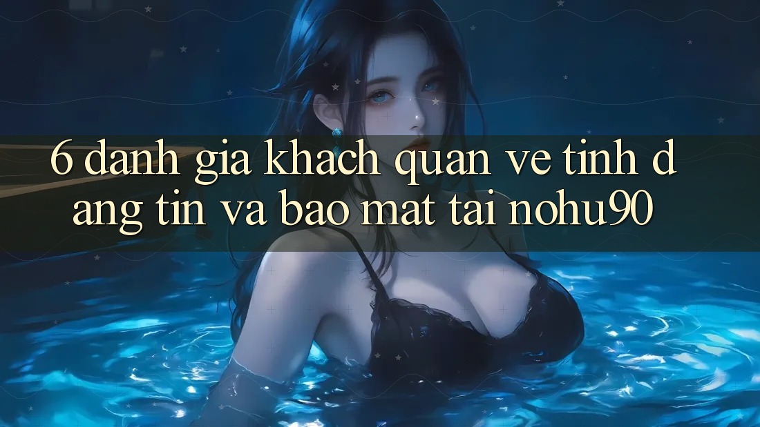 6. Đánh Giá Khách Quan Về Tính Đáng tin Và Bảo Mật Tại nohu90