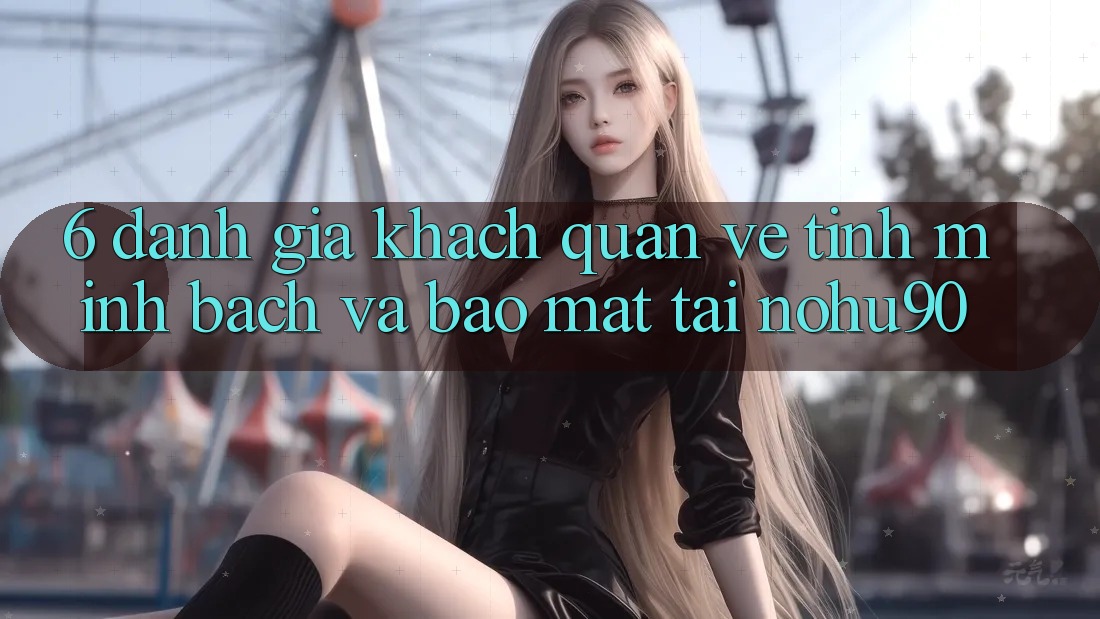 6. Đánh Giá Khách Quan Về Tính Minh Bạch Và Bảo Mật Tại nohu90 6. Đánh Giá Khách Quan Về Tính Minh Bạch Và Bảo Mật Tại nohu90