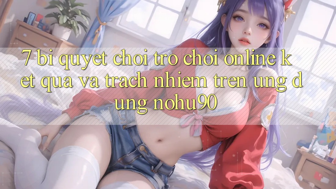 7. Bí quyết Chơi Trò chơi Online Kết quả Và Trách Nhiệm Trên Ứng dụng nohu90 7. Bí quyết Chơi Trò chơi Online Kết quả Và Trách Nhiệm Trên Ứng dụng nohu90