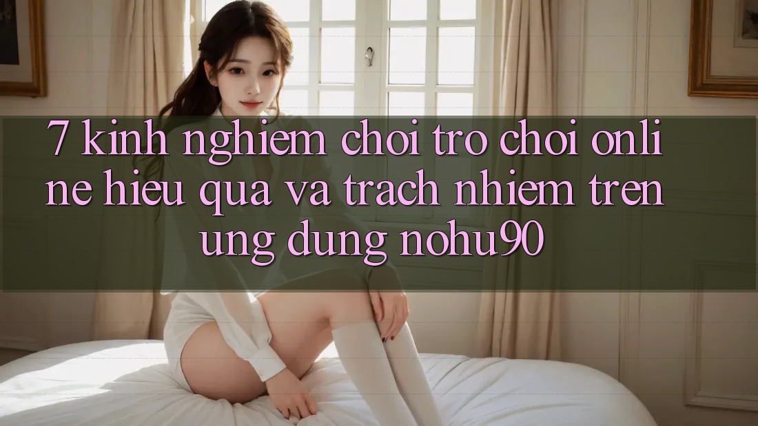 7. Kinh nghiệm Chơi Trò chơi Online Hiệu Quả Và Trách Nhiệm Trên Ứng dụng nohu90