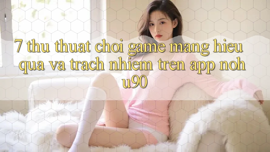 7. Thủ thuật Chơi Game mạng Hiệu Quả Và Trách Nhiệm Trên App nohu90