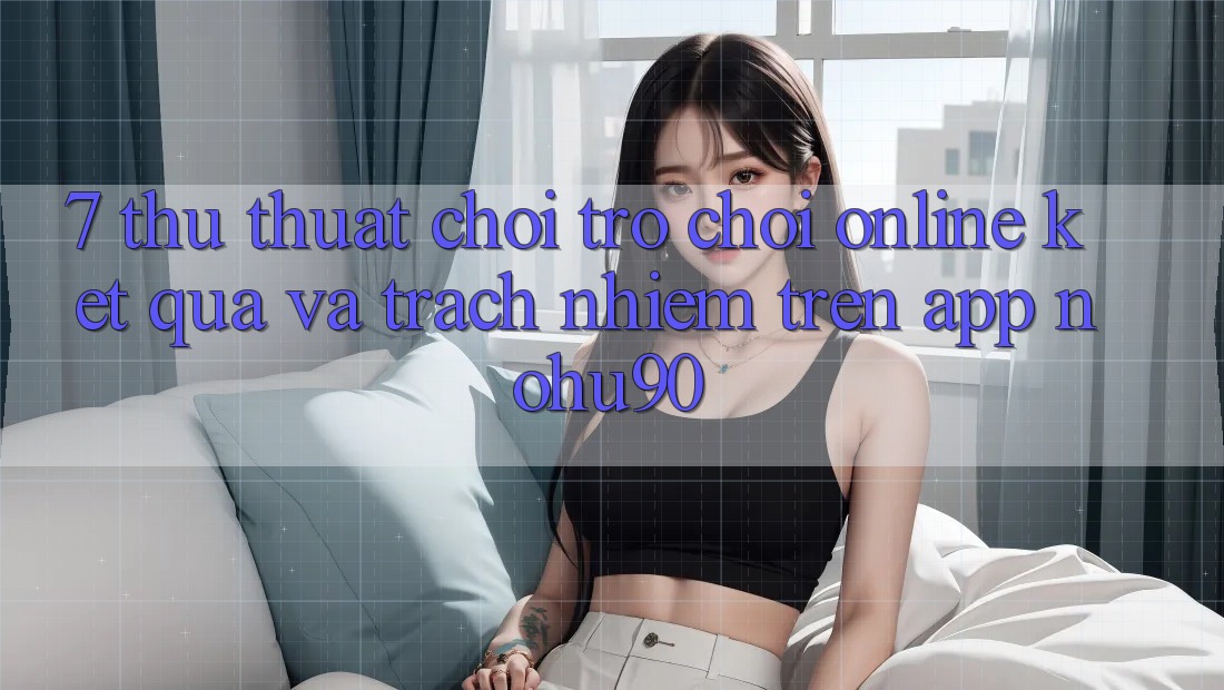7. Thủ thuật Chơi Trò chơi Online Kết quả Và Trách Nhiệm Trên App nohu90
