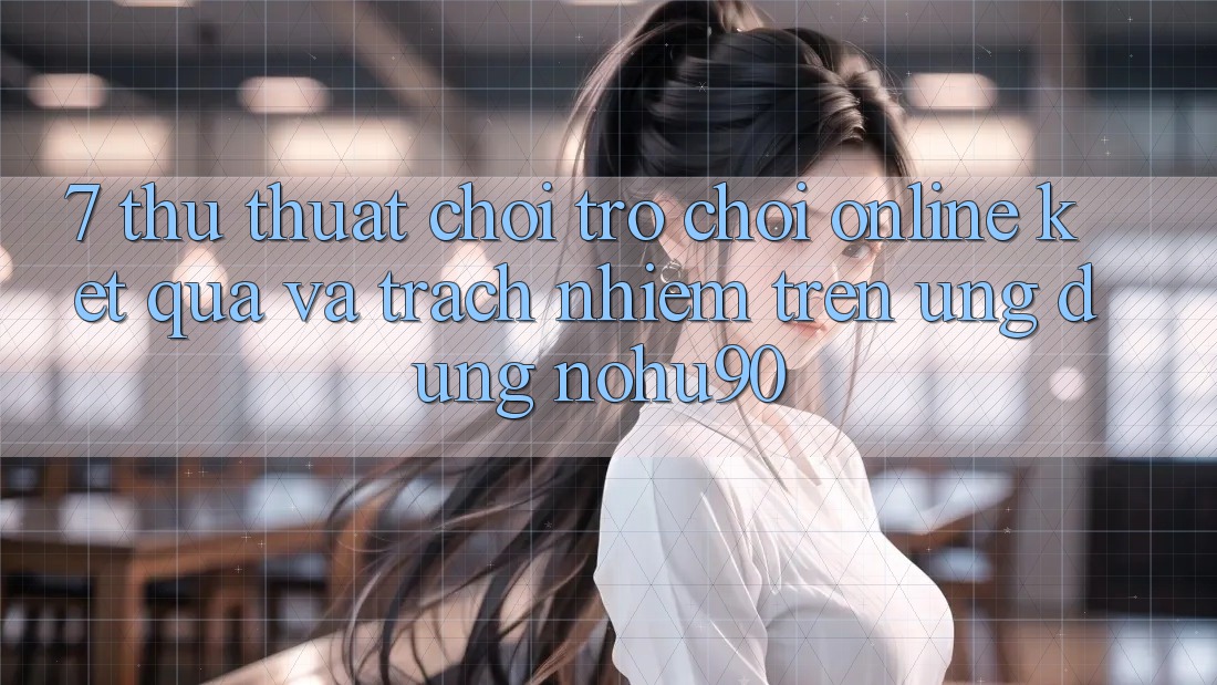7. Thủ thuật Chơi Trò chơi Online Kết quả Và Trách Nhiệm Trên Ứng dụng nohu90