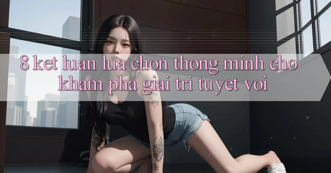8. Kết Luận: Lựa Chọn Thông Minh Cho Khám phá Giải Trí Tuyệt vời
