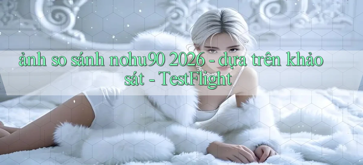 ảnh so sánh nohu90 2026   dựa trên khảo sát   TestFlight