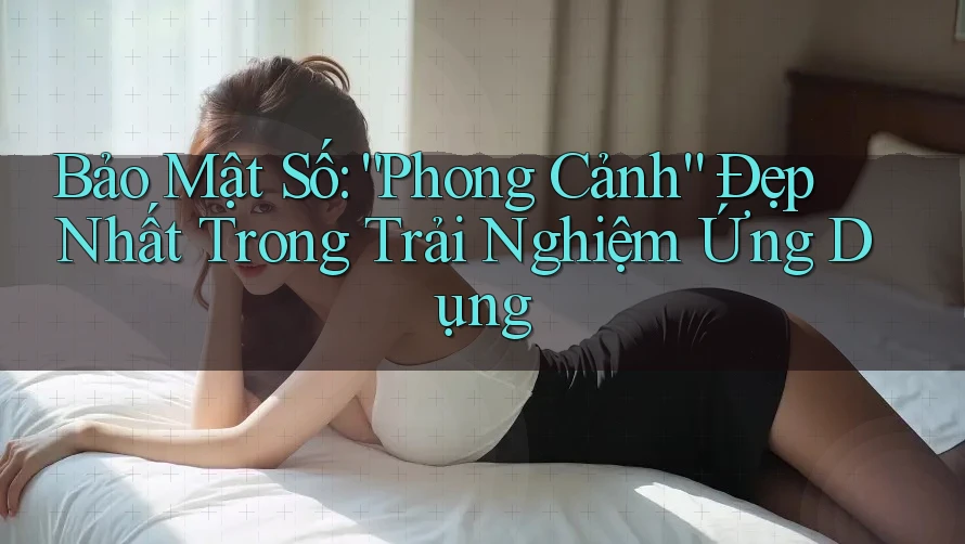 Bảo Mật Số: “Phong Cảnh” Đẹp Nhất Trong Trải Nghiệm Ứng Dụng