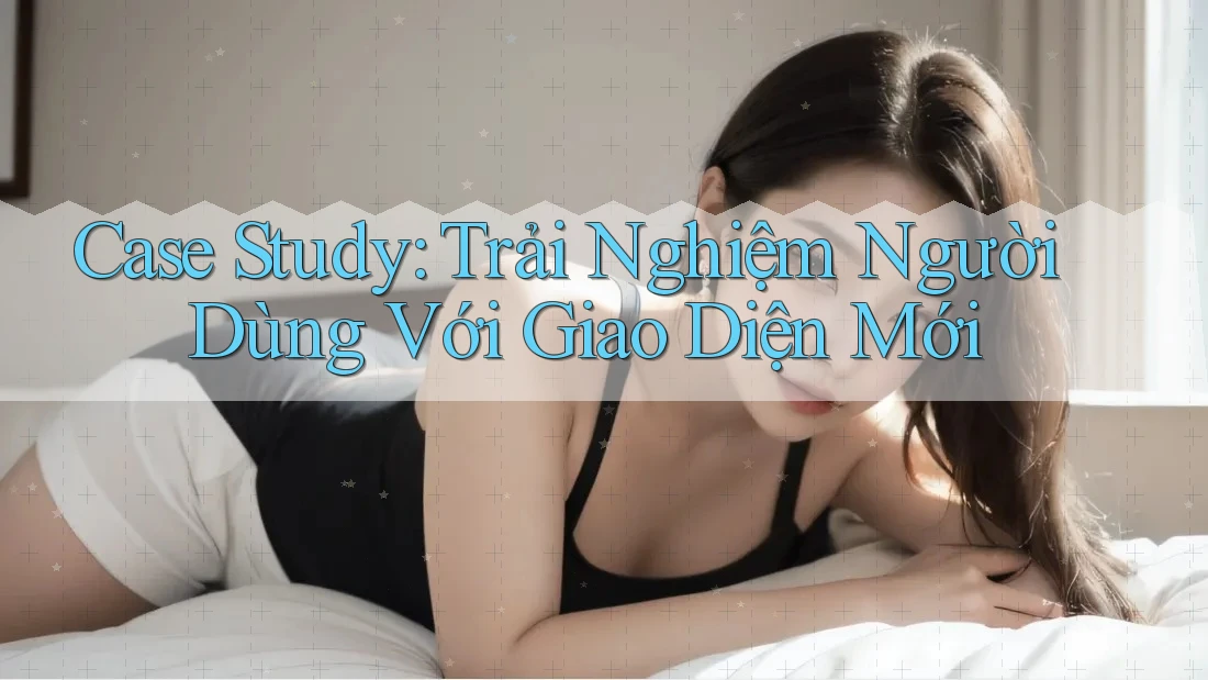 Case Study: Trải Nghiệm Người Dùng Với Giao Diện Mới