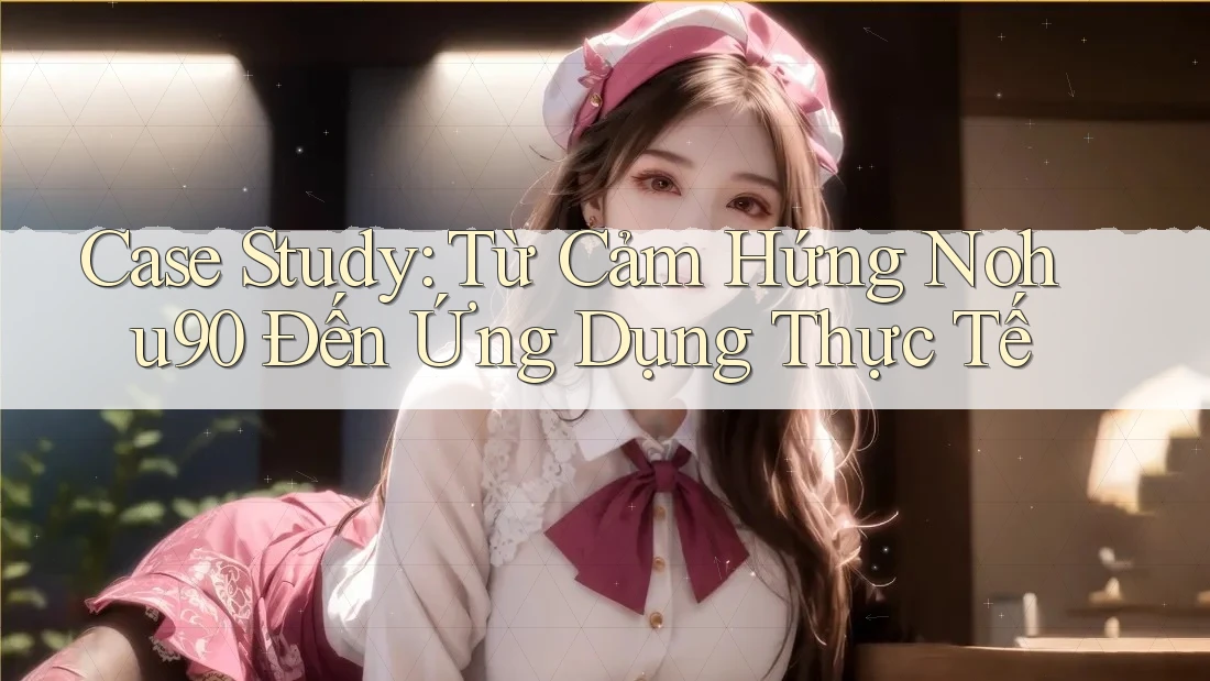 Case Study: Từ Cảm Hứng Nohu90 Đến Ứng Dụng Thực Tế