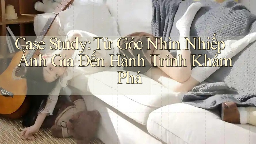Case Study: Từ Góc Nhìn Nhiếp Ảnh Gia Đến Hành Trình Khám Phá