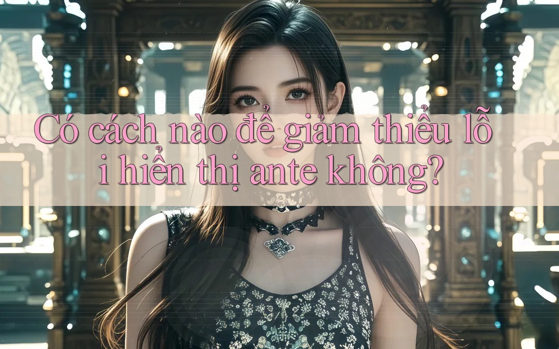 Có cách nào để giảm thiểu lỗi hiển thị ante không? Có cách nào để giảm thiểu lỗi hiển thị ante không?